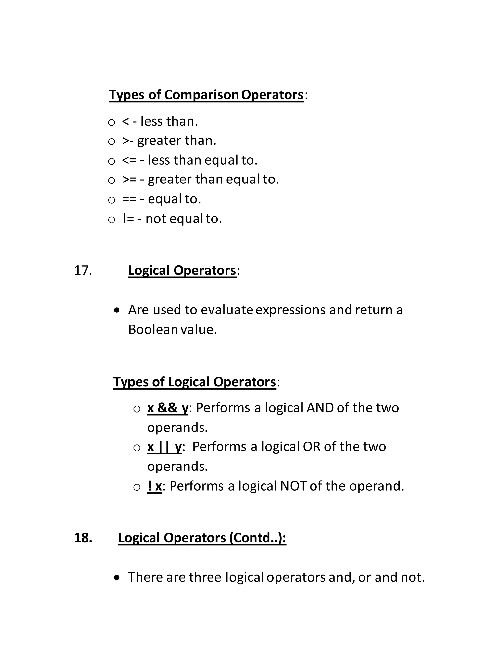Types of ComparisonOperators:
o < - less than.
o >- greater than.
o <= - less than equal to.
o >= - greater than equal to.
o == - equal to.
o != - not equalto.
17. Logical Operators:
 Are used to evaluateexpressions and return a
Booleanvalue.
Types of Logical Operators:
o x && y: Performs a logical AND of the two
operands.
o x || y: Performs a logical OR of the two
operands.
o ! x: Performs a logical NOT of the operand.
18. Logical Operators (Contd..):
 There are three logicaloperators and, or and not.
 