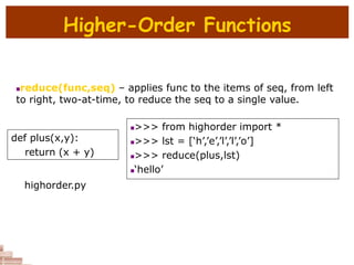 Higher-Order Functions
reduce(func,seq) – applies func to the items of seq, from left
to right, two-at-time, to reduce the seq to a single value.
def plus(x,y):
return (x + y)
>>> from highorder import *
>>> lst = [‘h’,’e’,’l’,’l’,’o’]
>>> reduce(plus,lst)
‘hello’
highorder.py
 