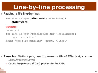 75
Line-by-line processing
 Reading a file line-by-line:
for line in open("filename").readlines():
statements
Example:
count = 0
for line in open("bankaccount.txt").readlines():
count = count + 1
print "The file contains", count, "lines."
 Exercise: Write a program to process a file of DNA text, such as:
ATGCAATTGCTCGATTAG
 Count the percent of C+G present in the DNA.
 