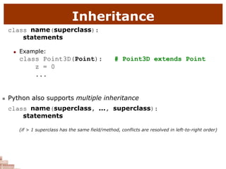 Inheritance
class name(superclass):
statements
 Example:
class Point3D(Point): # Point3D extends Point
z = 0
...
 Python also supports multiple inheritance
class name(superclass, ..., superclass):
statements
(if > 1 superclass has the same field/method, conflicts are resolved in left-to-right order)
 
