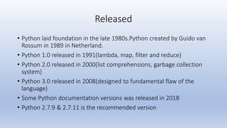 Released
• Python laid foundation in the late 1980s.Python created by Guido van
Rossum in 1989 in Netherland.
• Python 1.0...