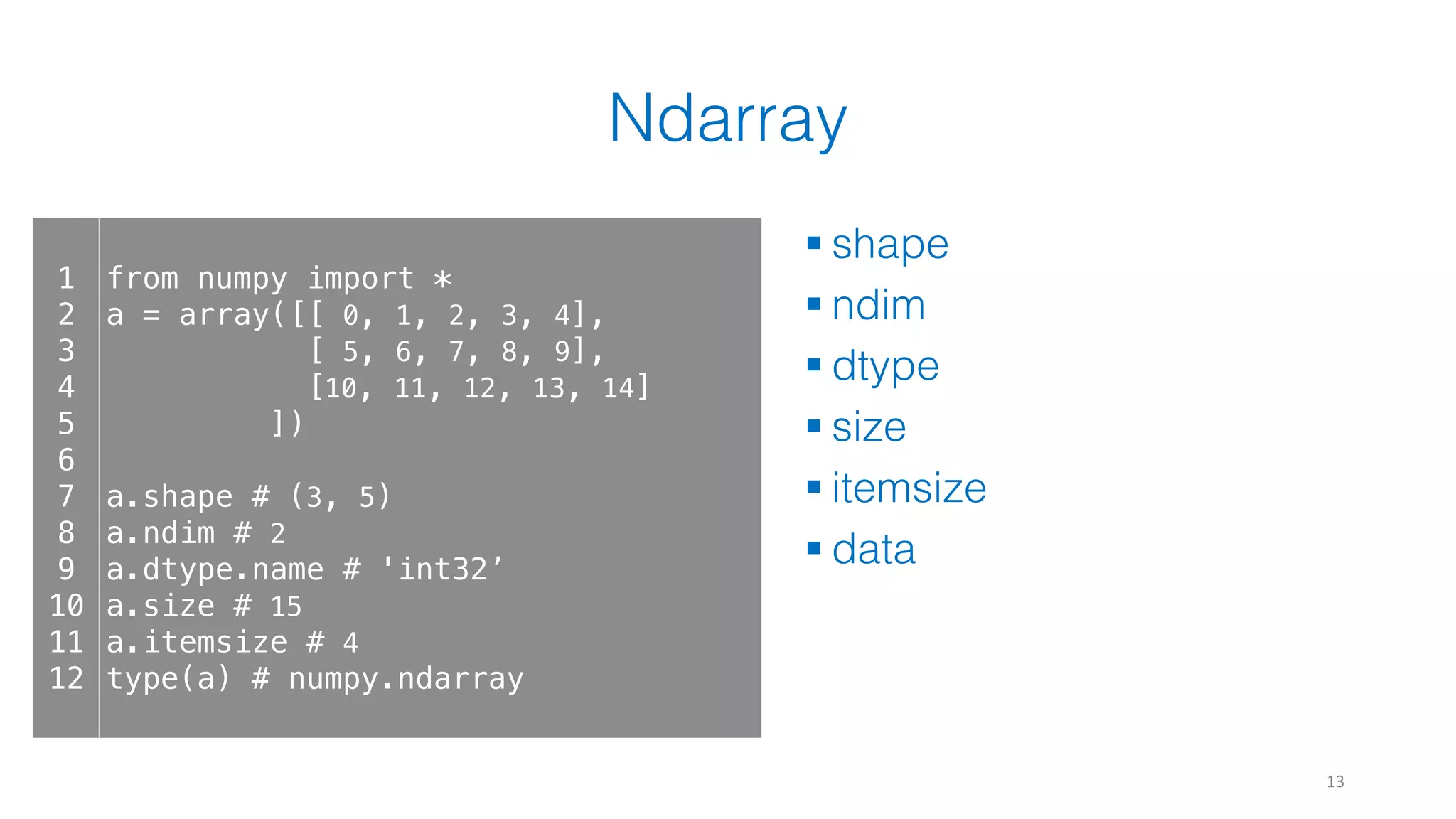 Ndarray § shape § ndim § dtype § size § itemsize § data 13 1 2 3 4 5 6 7 8 9 10 11 12 from numpy import * a = array([[ 0, 1, 2, 3, 4], [ 5, 6, 7, 8, 9], [10, 11, 12, 13, 14] ]) a.shape # (3, 5) a.ndim # 2 a.dtype.name # 'int32’ a.size # 15 a.itemsize # 4 type(a) # numpy.ndarray 