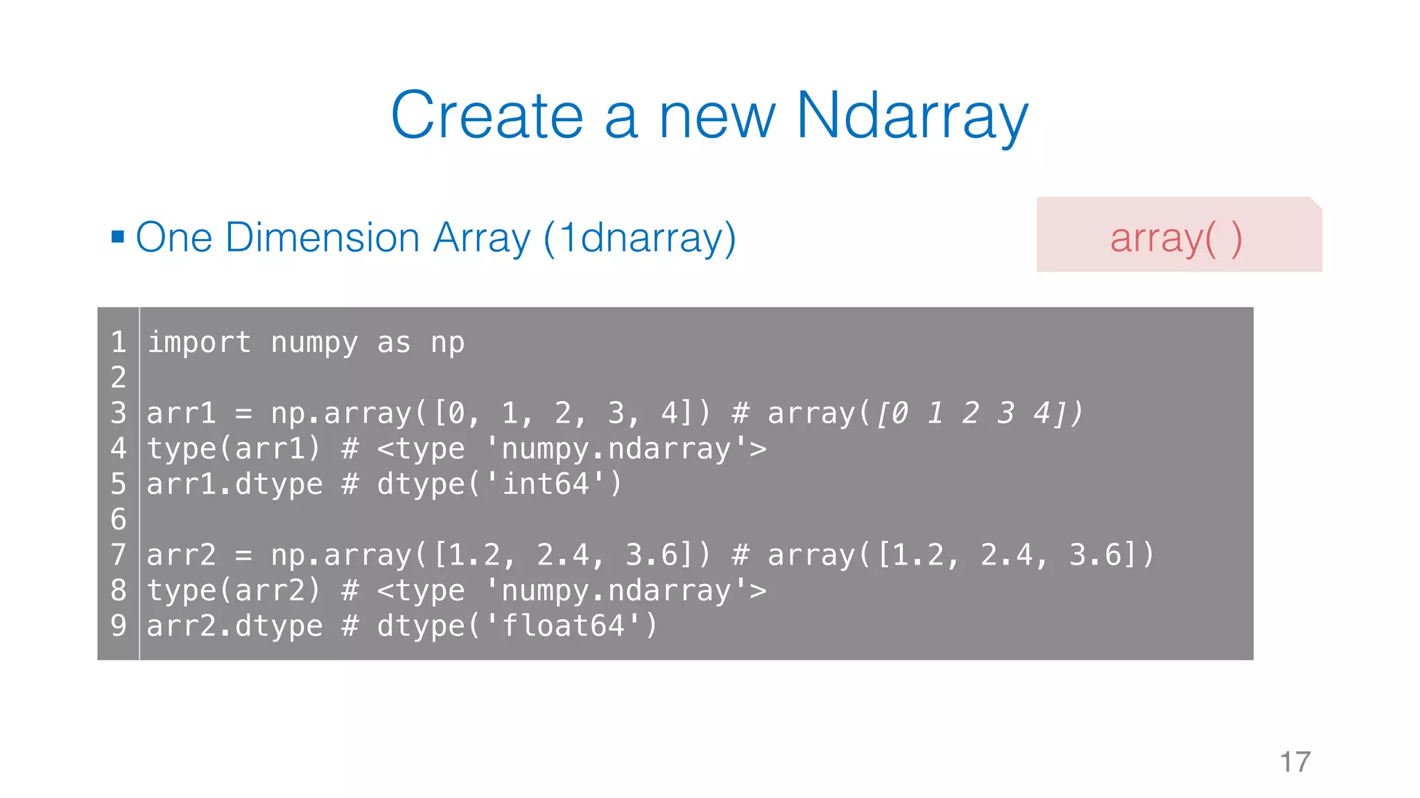 Create a new Ndarray § One Dimension Array (1dnarray) 17 1 2 3 4 5 6 7 8 9 import numpy as np arr1 = np.array([0, 1, 2, 3, 4]) # array([0 1 2 3 4]) type(arr1) # <type 'numpy.ndarray'> arr1.dtype # dtype('int64') arr2 = np.array([1.2, 2.4, 3.6]) # array([1.2, 2.4, 3.6]) type(arr2) # <type 'numpy.ndarray'> arr2.dtype # dtype('float64') array( ) 
