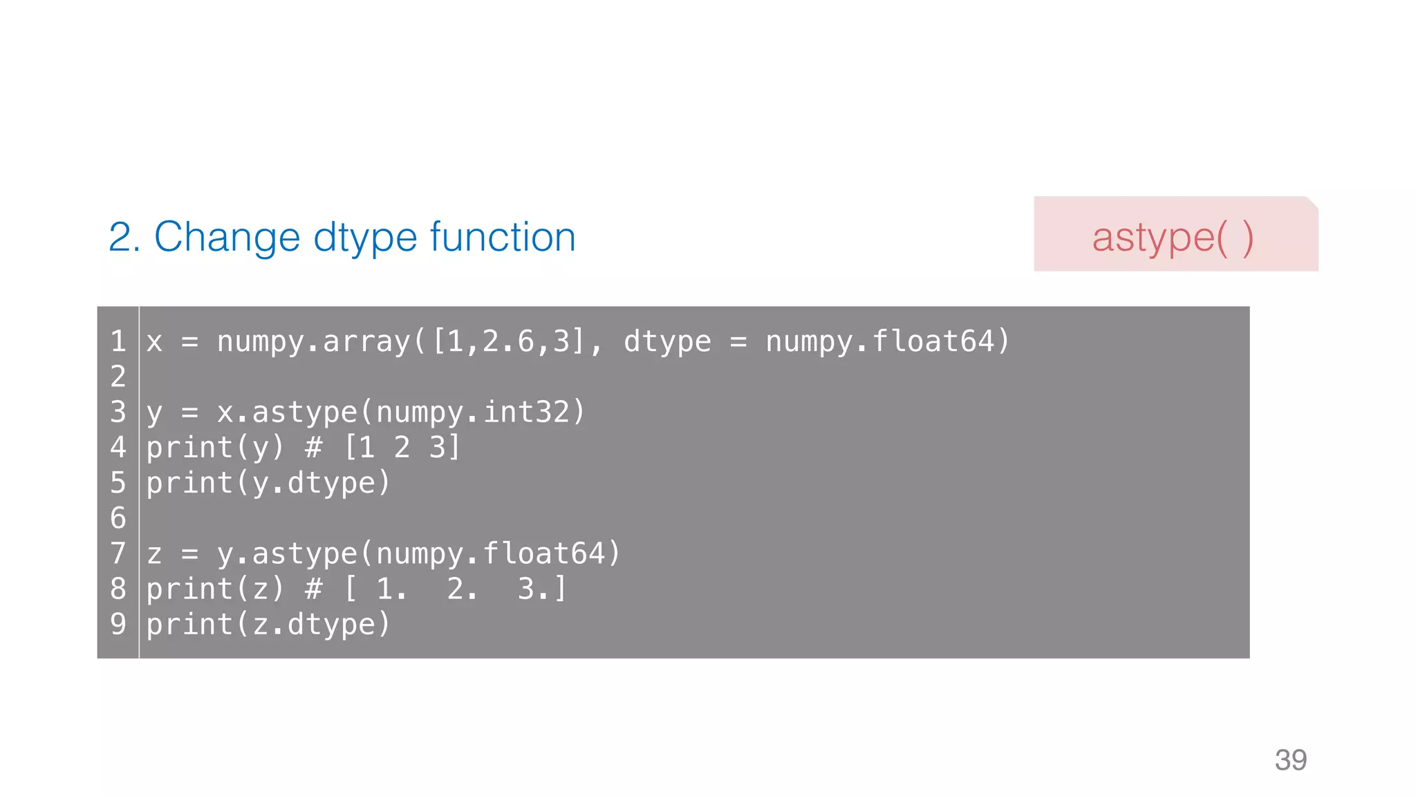 2. Change dtype function 39 1 2 3 4 5 6 7 8 9 x = numpy.array([1,2.6,3], dtype = numpy.float64) y = x.astype(numpy.int32) print(y) # [1 2 3] print(y.dtype) z = y.astype(numpy.float64) print(z) # [ 1. 2. 3.] print(z.dtype) astype( ) 