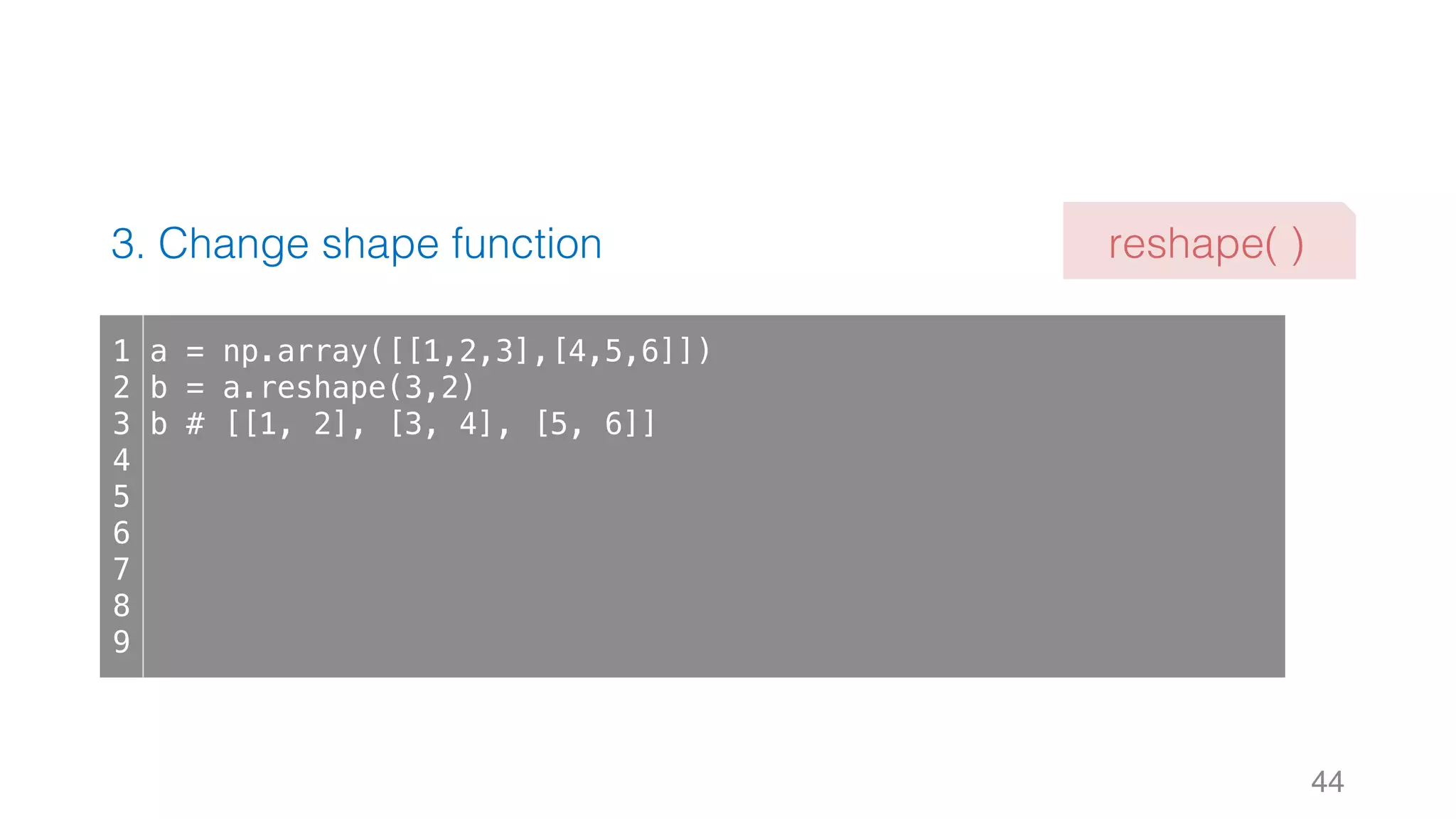 3. Change shape function 44 1 2 3 4 5 6 7 8 9 a = np.array([[1,2,3],[4,5,6]]) b = a.reshape(3,2) b # [[1, 2], [3, 4], [5, 6]] reshape( ) 