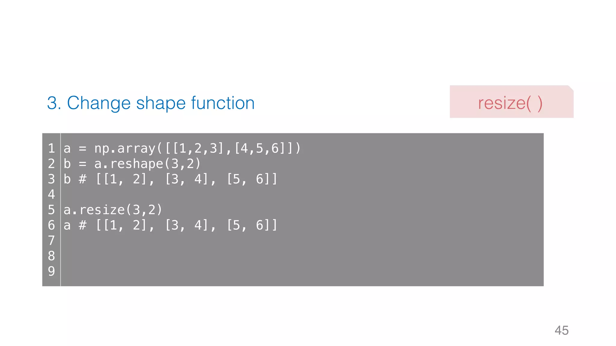 3. Change shape function 45 1 2 3 4 5 6 7 8 9 a = np.array([[1,2,3],[4,5,6]]) b = a.reshape(3,2) b # [[1, 2], [3, 4], [5, 6]] a.resize(3,2) a # [[1, 2], [3, 4], [5, 6]] resize( ) 