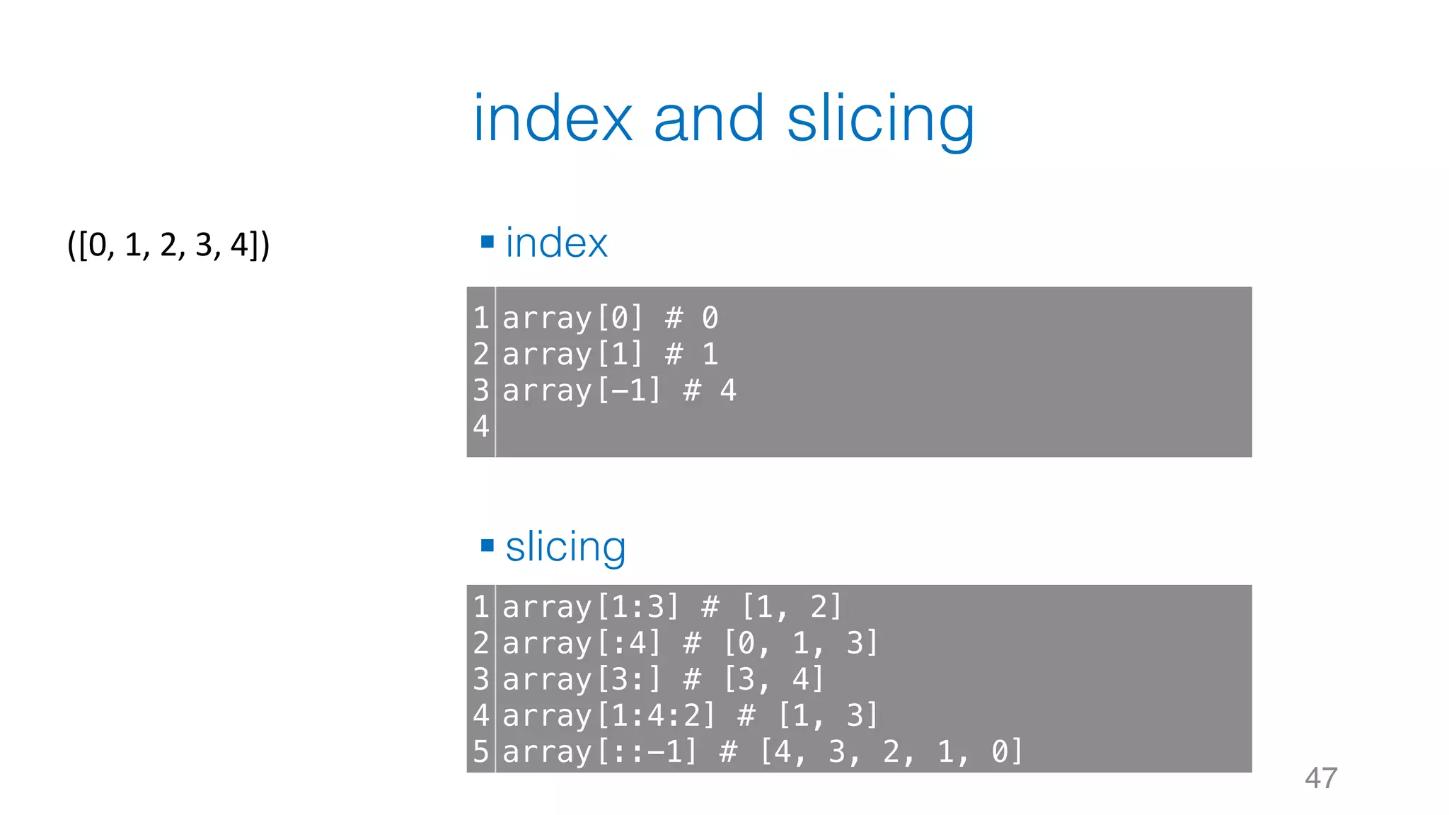 index and slicing § index § slicing 47 1 2 3 4 array[0] # 0 array[1] # 1 array[-1] # 4 1 2 3 4 5 array[1:3] # [1, 2] array[:4] # [0, 1, 3] array[3:] # [3, 4] array[1:4:2] # [1, 3] array[::-1] # [4, 3, 2, 1, 0] ([0,	1,	2,	3,	4]) 