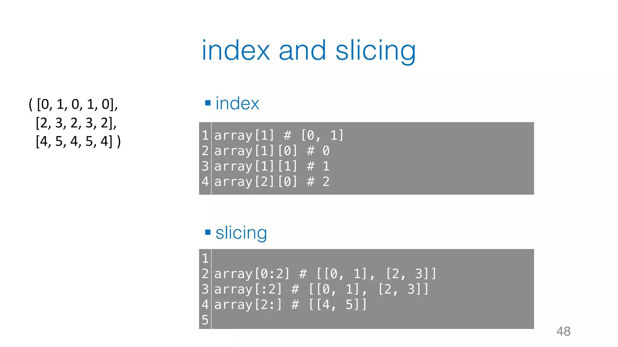 index and slicing § index § slicing 48 1 2 3 4 array[1] # [0, 1] array[1][0] # 0 array[1][1] # 1 array[2][0] # 2 1 2 3 4 5 array[0:2] # [[0, 1], [2, 3]] array[:2] # [[0, 1], [2, 3]] array[2:] # [[4, 5]] (	[0,	1,	0,	1,	0], [2,	3,	2,	3,	2], [4,	5,	4,	5,	4]	) 