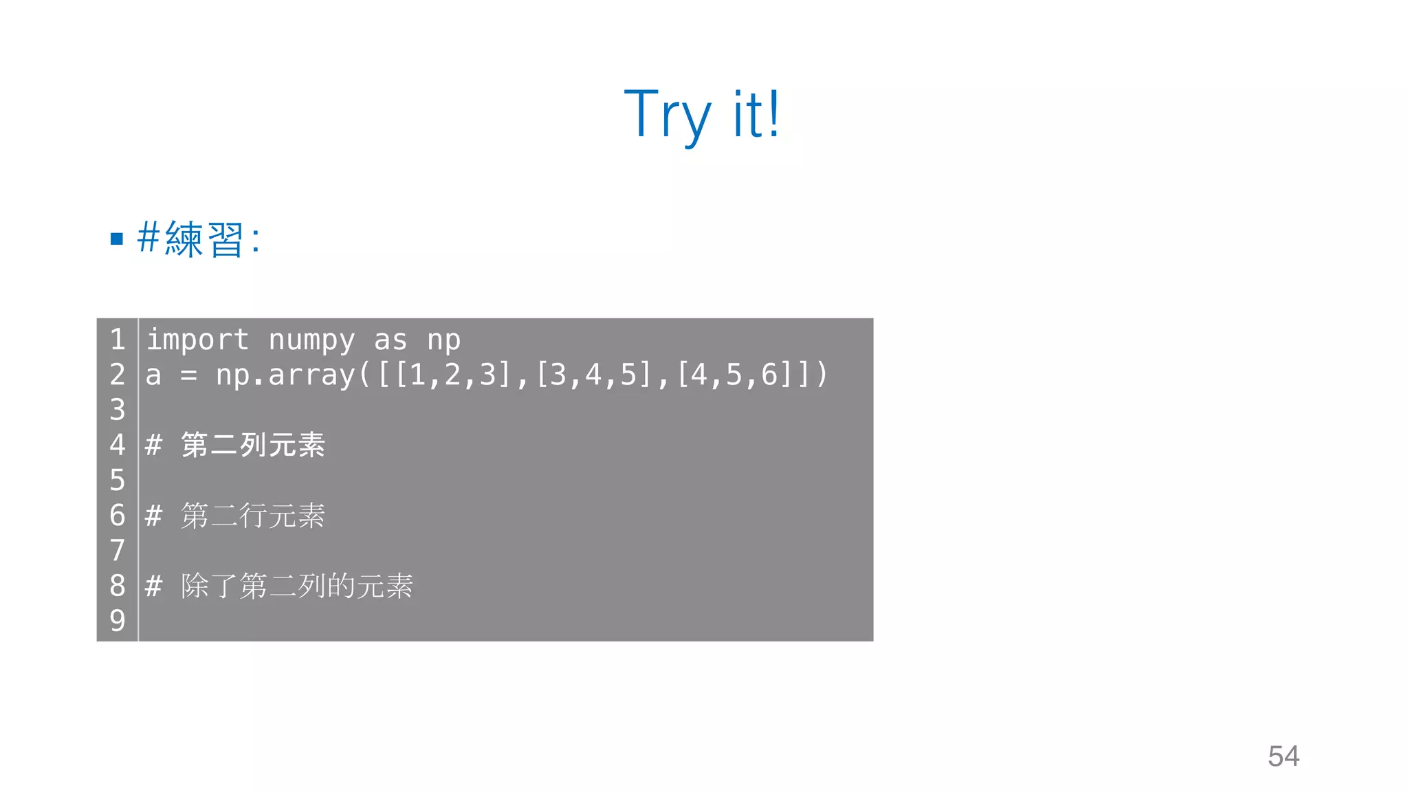 Try it! § #練習： 54 1 2 3 4 5 6 7 8 9 import numpy as np a = np.array([[1,2,3],[3,4,5],[4,5,6]]) # 第二列元素 # 第二行元素 # 除了第二列的元素 