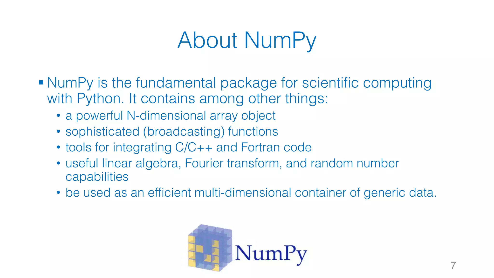 About NumPy § NumPy is the fundamental package for scientific computing with Python. It contains among other things: • a powerful N-dimensional array object • sophisticated (broadcasting) functions • tools for integrating C/C++ and Fortran code • useful linear algebra, Fourier transform, and random number capabilities • be used as an efficient multi-dimensional container of generic data. 7 