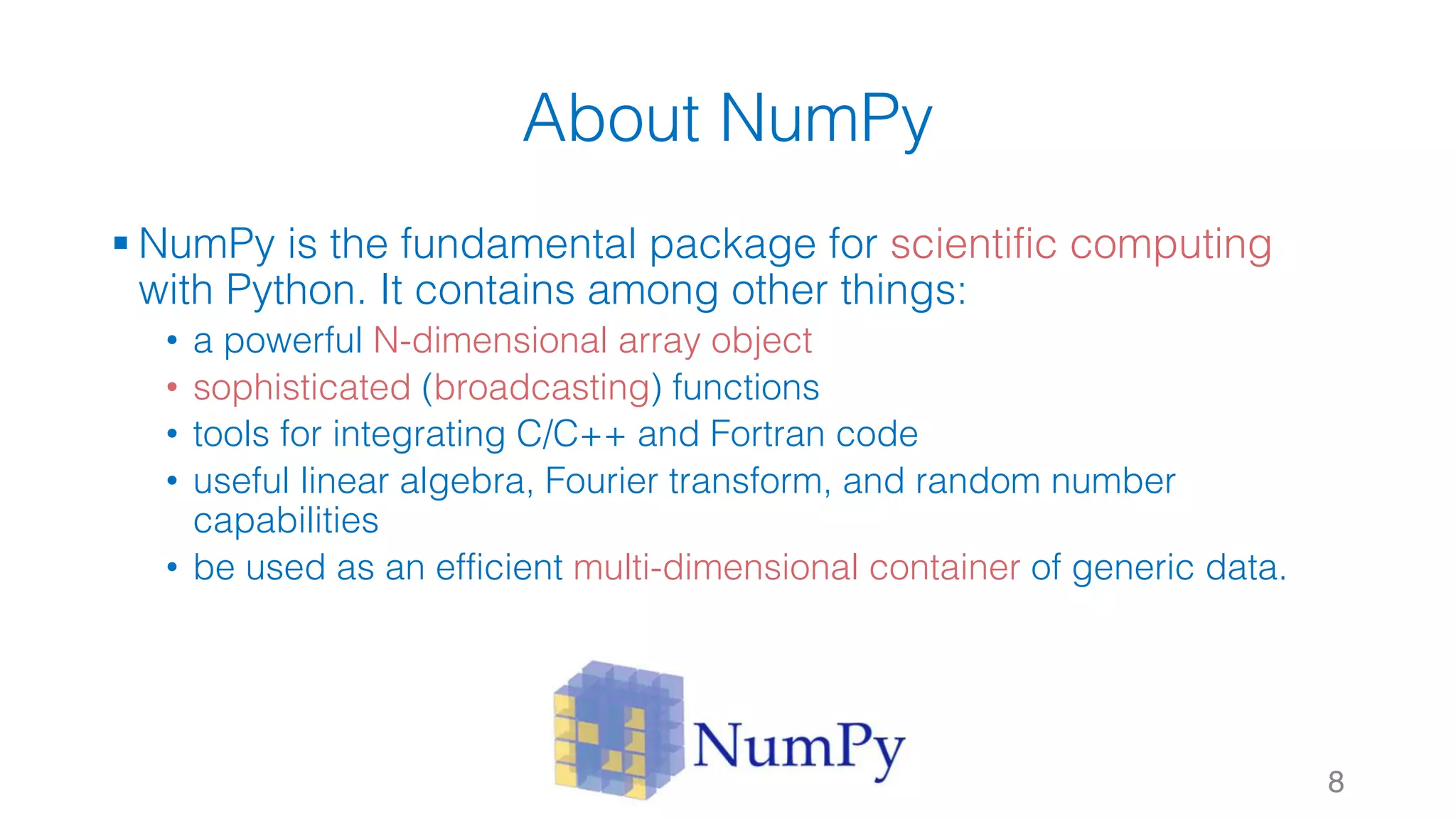 About NumPy § NumPy is the fundamental package for scientific computing with Python. It contains among other things: • a powerful N-dimensional array object • sophisticated (broadcasting) functions • tools for integrating C/C++ and Fortran code • useful linear algebra, Fourier transform, and random number capabilities • be used as an efficient multi-dimensional container of generic data. 8 