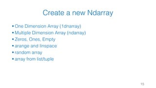 Create a new Ndarray
§ One Dimension Array (1dnarray)
§ Multiple Dimension Array (ndarray)
§ Zeros, Ones, Empty
§ arange and linspace
§ random array
§ array from list/tuple
15
 
