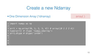 Create a new Ndarray
§ One Dimension Array (1dnarray)
16
1
2
3
4
5
6
7
8
9
import numpy as np
arr1 = np.array([0, 1, 2, 3, 4]) # array([0 1 2 3 4])
type(arr1) # <type 'numpy.ndarray'>
arr1.dtype # dtype('int64')
array( )
 