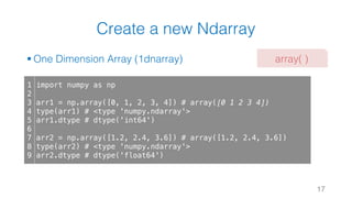 Create a new Ndarray
§ One Dimension Array (1dnarray)
17
1
2
3
4
5
6
7
8
9
import numpy as np
arr1 = np.array([0, 1, 2, 3, 4]) # array([0 1 2 3 4])
type(arr1) # <type 'numpy.ndarray'>
arr1.dtype # dtype('int64')
arr2 = np.array([1.2, 2.4, 3.6]) # array([1.2, 2.4, 3.6])
type(arr2) # <type 'numpy.ndarray'>
arr2.dtype # dtype('float64')
array( )
 