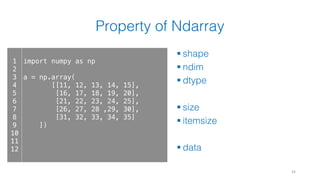 Property of Ndarray
§ shape
§ ndim
§ dtype
§ size
§ itemsize
§ data
34
1
2
3
4
5
6
7
8
9
10
11
12
import numpy as np
a = np.array(
[[11, 12, 13, 14, 15],
[16, 17, 18, 19, 20],
[21, 22, 23, 24, 25],
[26, 27, 28 ,29, 30],
[31, 32, 33, 34, 35]
])
 