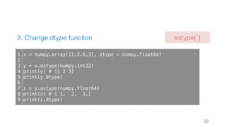 2. Change dtype function
39
1
2
3
4
5
6
7
8
9
x = numpy.array([1,2.6,3], dtype = numpy.float64)
y = x.astype(numpy.int32)
print(y) # [1 2 3]
print(y.dtype)
z = y.astype(numpy.float64)
print(z) # [ 1. 2. 3.]
print(z.dtype)
astype( )
 
