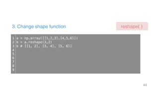3. Change shape function
44
1
2
3
4
5
6
7
8
9
a = np.array([[1,2,3],[4,5,6]])
b = a.reshape(3,2)
b # [[1, 2], [3, 4], [5, 6]]
reshape( )
 