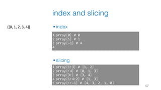 index and slicing
§ index
§ slicing
47
1
2
3
4
array[0] # 0
array[1] # 1
array[-1] # 4
1
2
3
4
5
array[1:3] # [1, 2]
array[:4] # [0, 1, 3]
array[3:] # [3, 4]
array[1:4:2] # [1, 3]
array[::-1] # [4, 3, 2, 1, 0]
([0,	1,	2,	3,	4])
 