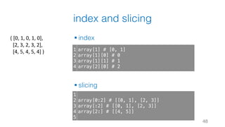 index and slicing
§ index
§ slicing
48
1
2
3
4
array[1] # [0, 1]
array[1][0] # 0
array[1][1] # 1
array[2][0] # 2
1
2
3
4
5
array[0:2] # [[0, 1], [2, 3]]
array[:2] # [[0, 1], [2, 3]]
array[2:] # [[4, 5]]
(	[0,	1,	0,	1,	0],
[2,	3,	2,	3,	2],
[4,	5,	4,	5,	4]	)
 