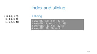 index and slicing
§ slicing
49
1
2
3
4
array[0, 1:4] # [1, 0, 1]
array[[0, 0, 0], [1, 2, 3]]
array[1:3, 0] # [1, 3, 5]
array[[1, 2], [0, 0, 0]]
(	[0,	1,	0,	1,	0],
[2,	3,	2,	3,	2],
[4,	5,	4,	5,	4]	)
 