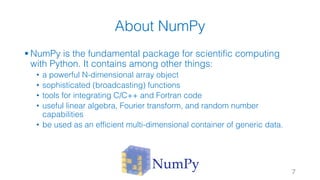 About NumPy
§ NumPy is the fundamental package for scientific computing
with Python. It contains among other things:
• a powerful N-dimensional array object
• sophisticated (broadcasting) functions
• tools for integrating C/C++ and Fortran code
• useful linear algebra, Fourier transform, and random number
capabilities
• be used as an efficient multi-dimensional container of generic data.
7
 