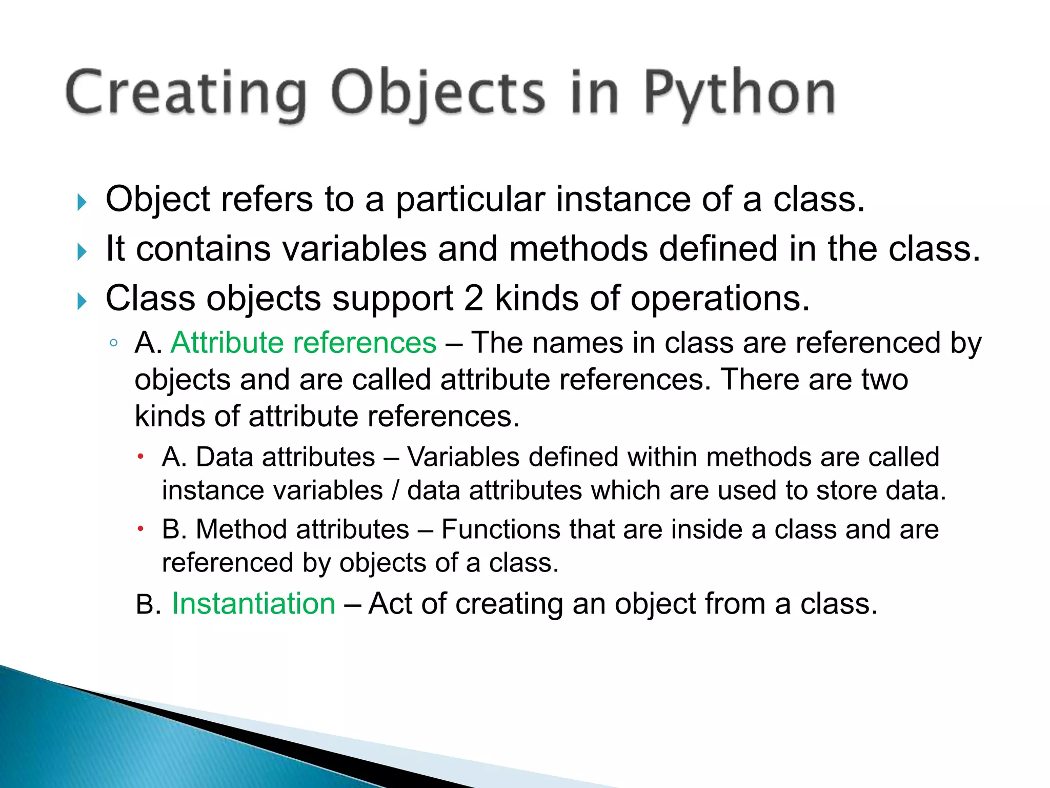  Object refers to a particular instance of a class.
 It contains variables and methods defined in the class.
 Class objects support 2 kinds of operations.
◦ A. Attribute references – The names in class are referenced by
objects and are called attribute references. There are two
kinds of attribute references.
 A. Data attributes – Variables defined within methods are called
instance variables / data attributes which are used to store data.
 B. Method attributes – Functions that are inside a class and are
referenced by objects of a class.
B. Instantiation – Act of creating an object from a class.
 