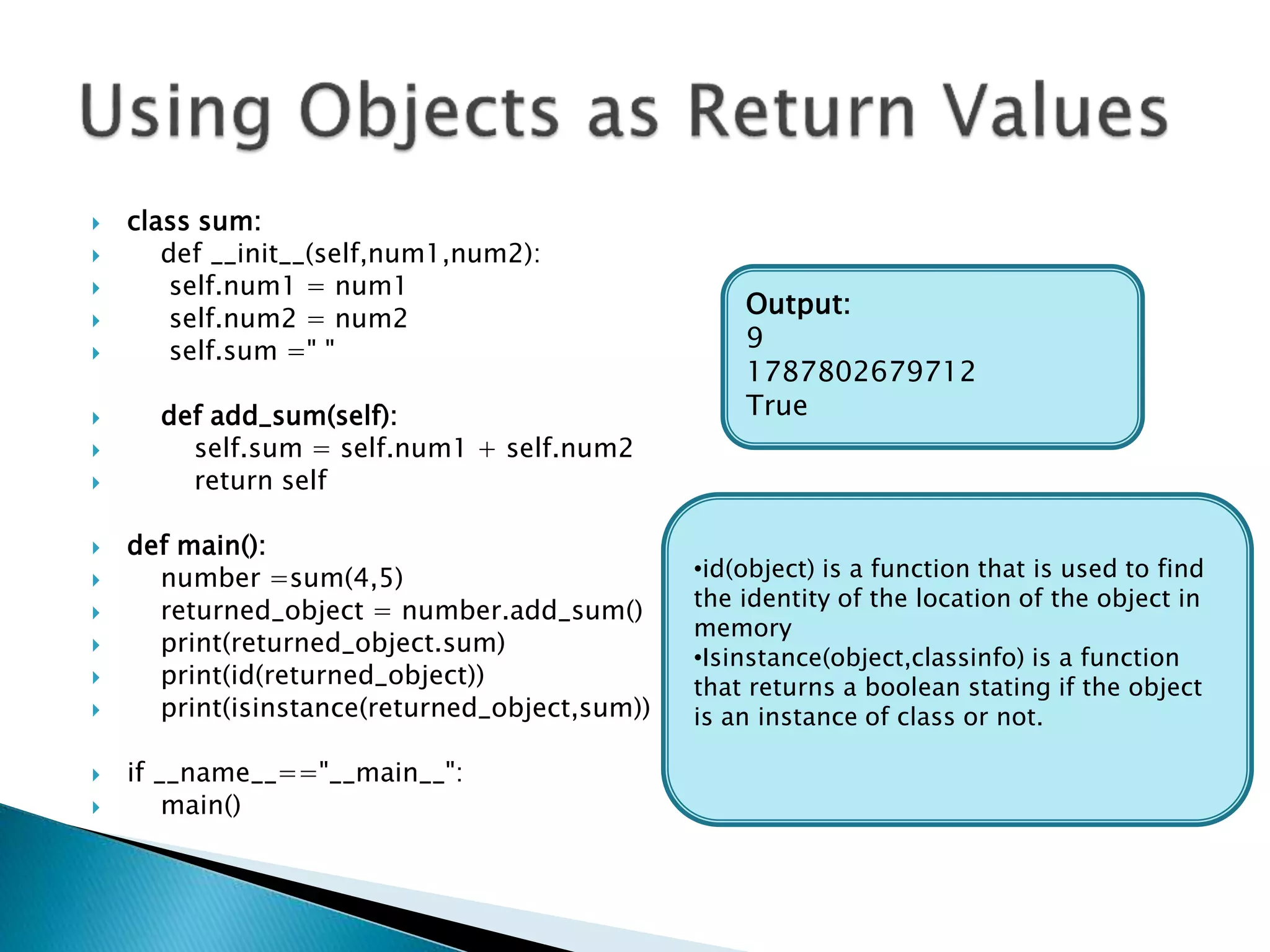  class sum:
 def __init__(self,num1,num2):
 self.num1 = num1
 self.num2 = num2
 self.sum =" "
 def add_sum(self):
 self.sum = self.num1 + self.num2
 return self
 def main():
 number =sum(4,5)
 returned_object = number.add_sum()
 print(returned_object.sum)
 print(id(returned_object))
 print(isinstance(returned_object,sum))
 if __name__=="__main__":
 main()
Output:
9
1787802679712
True
•id(object) is a function that is used to find
the identity of the location of the object in
memory
•Isinstance(object,classinfo) is a function
that returns a boolean stating if the object
is an instance of class or not.
 