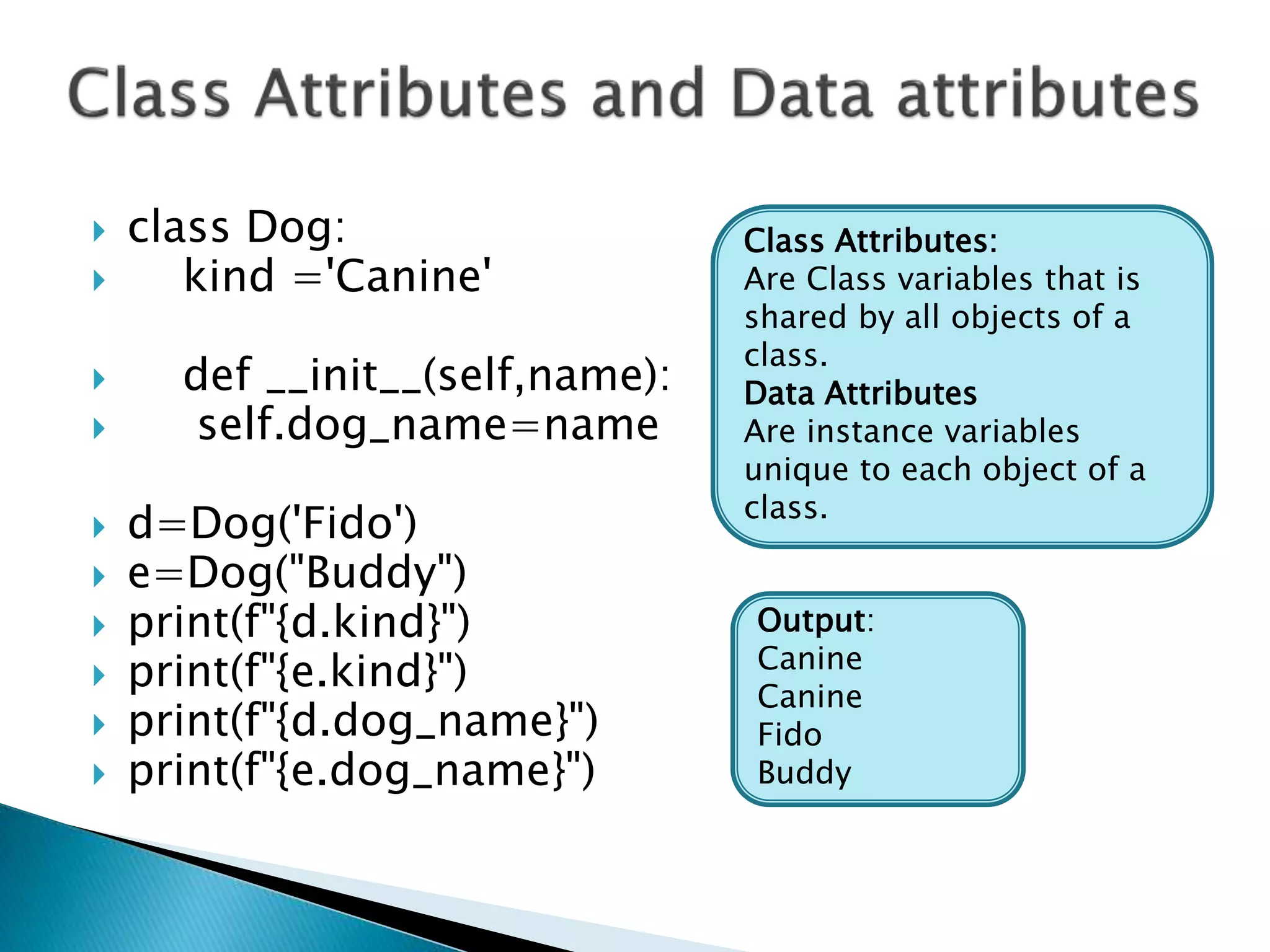  class Dog:
 kind ='Canine'
 def __init__(self,name):
 self.dog_name=name
 d=Dog('Fido')
 e=Dog("Buddy")
 print(f"{d.kind}")
 print(f"{e.kind}")
 print(f"{d.dog_name}")
 print(f"{e.dog_name}")
Output:
Canine
Canine
Fido
Buddy
Class Attributes:
Are Class variables that is
shared by all objects of a
class.
Data Attributes
Are instance variables
unique to each object of a
class.
 