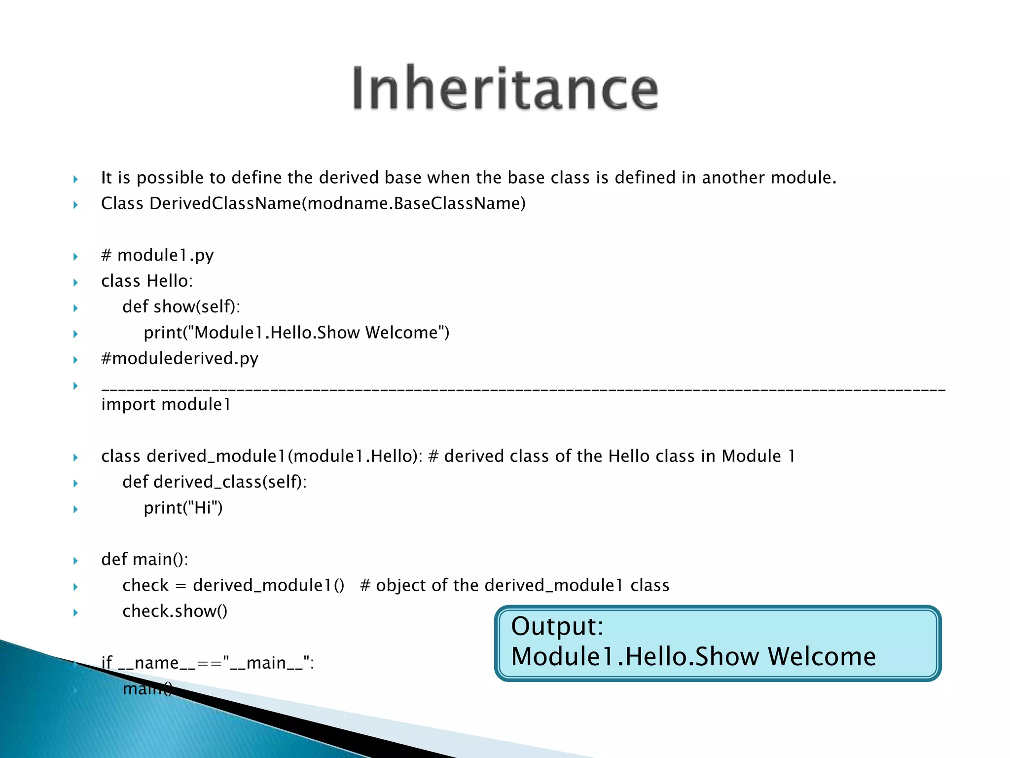  It is possible to define the derived base when the base class is defined in another module.
 Class DerivedClassName(modname.BaseClassName)
 # module1.py
 class Hello:
 def show(self):
 print("Module1.Hello.Show Welcome")
 #modulederived.py
 ____________________________________________________________________________________________________
import module1
 class derived_module1(module1.Hello): # derived class of the Hello class in Module 1
 def derived_class(self):
 print("Hi")
 def main():
 check = derived_module1() # object of the derived_module1 class
 check.show()
 if __name__=="__main__":
 main()
Output:
Module1.Hello.Show Welcome
 