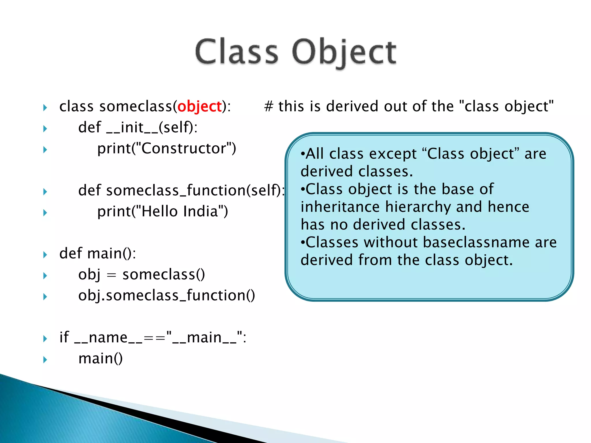  class someclass(object): # this is derived out of the "class object"
 def __init__(self):
 print("Constructor")
 def someclass_function(self):
 print("Hello India")
 def main():
 obj = someclass()
 obj.someclass_function()
 if __name__=="__main__":
 main()
•All class except “Class object” are
derived classes.
•Class object is the base of
inheritance hierarchy and hence
has no derived classes.
•Classes without baseclassname are
derived from the class object.
 