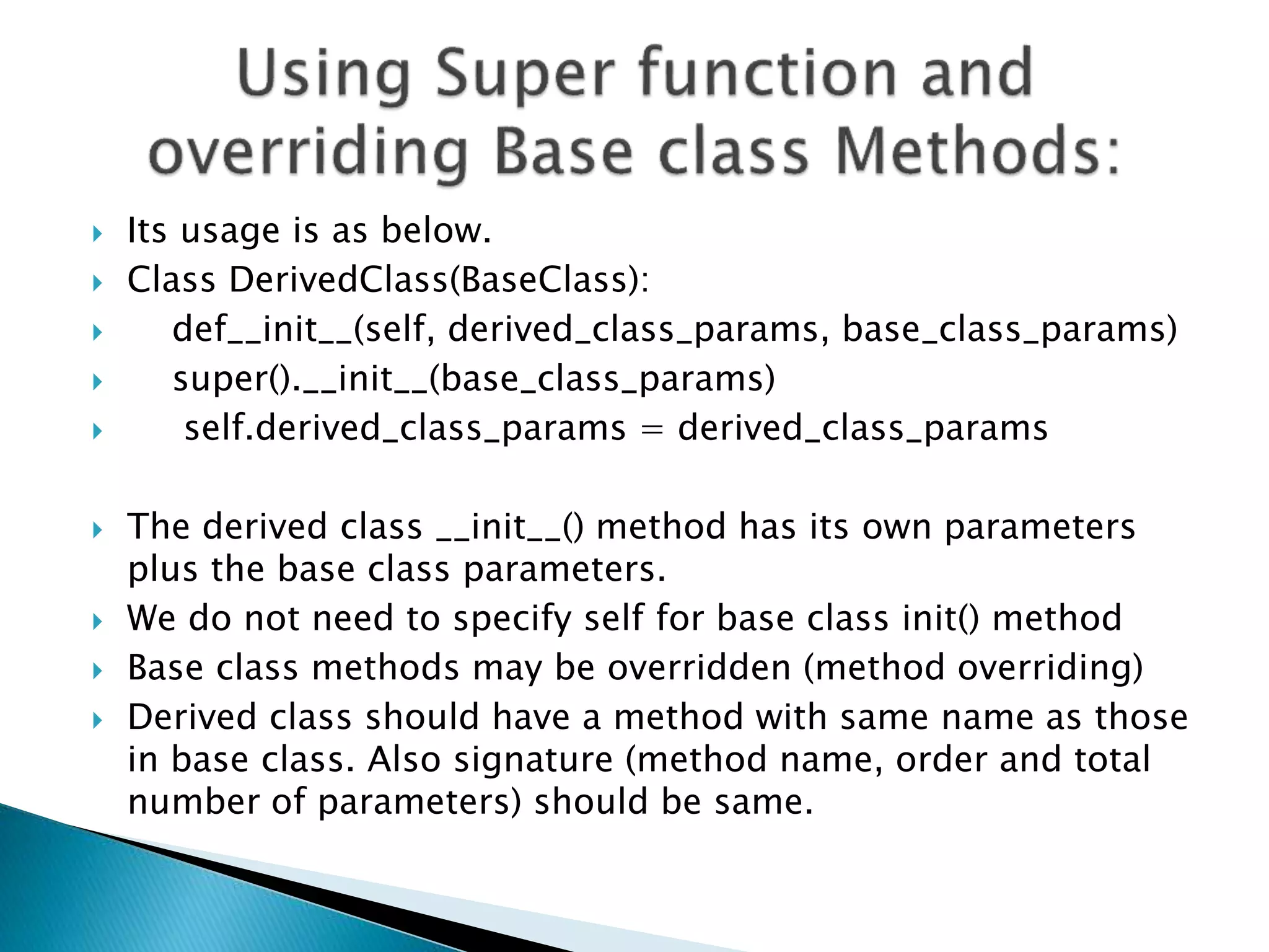  Its usage is as below.
 Class DerivedClass(BaseClass):
 def__init__(self, derived_class_params, base_class_params)
 super().__init__(base_class_params)
 self.derived_class_params = derived_class_params
 The derived class __init__() method has its own parameters
plus the base class parameters.
 We do not need to specify self for base class init() method
 Base class methods may be overridden (method overriding)
 Derived class should have a method with same name as those
in base class. Also signature (method name, order and total
number of parameters) should be same.
 