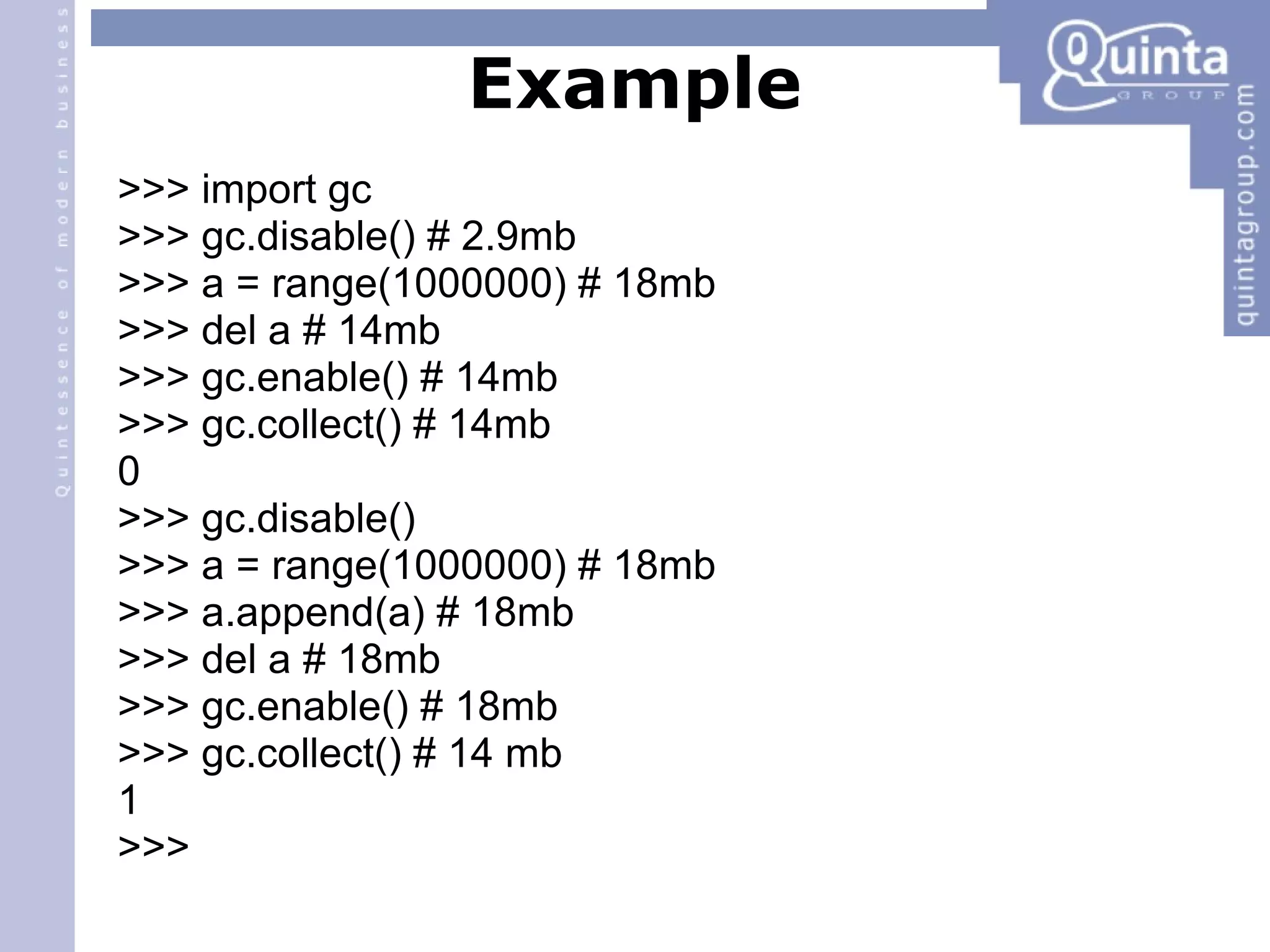 Example >>> import gc >>> gc.disable() # 2.9mb >>> a = range(1000000) # 18mb >>> del a # 14mb >>> gc.enable() # 14mb >>> gc.collect() # 14mb 0 >>> gc.disable() ‏ >>> a = range(1000000) # 18mb >>> a.append(a) # 18mb >>> del a # 18mb >>> gc.enable() # 18mb >>> gc.collect() # 14 mb 1 >>> 