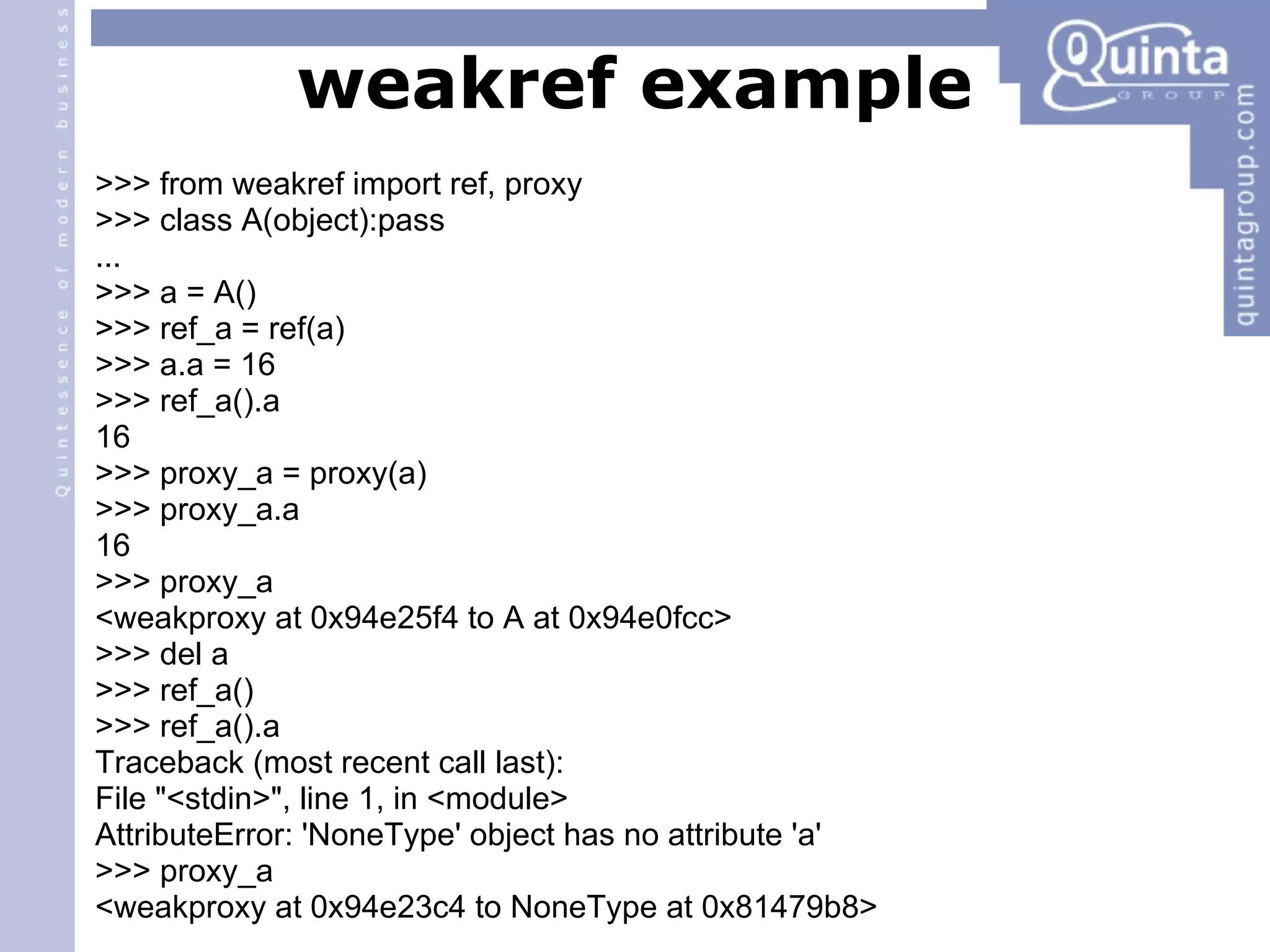 weakref example >>> from weakref import ref, proxy >>> class A(object):pass ... >>> a = A() ‏ >>> ref_a = ref(a) ‏ >>> a.a = 16 >>> ref_a().a 16 >>> proxy_a = proxy(a) ‏ >>> proxy_a.a 16 >>> proxy_a <weakproxy at 0x94e25f4 to A at 0x94e0fcc> >>> del a >>> ref_a() ‏ >>> ref_a().a Traceback (most recent call last): File &quot;<stdin>&quot;, line 1, in <module> AttributeError: 'NoneType' object has no attribute 'a' >>> proxy_a <weakproxy at 0x94e23c4 to NoneType at 0x81479b8> 
