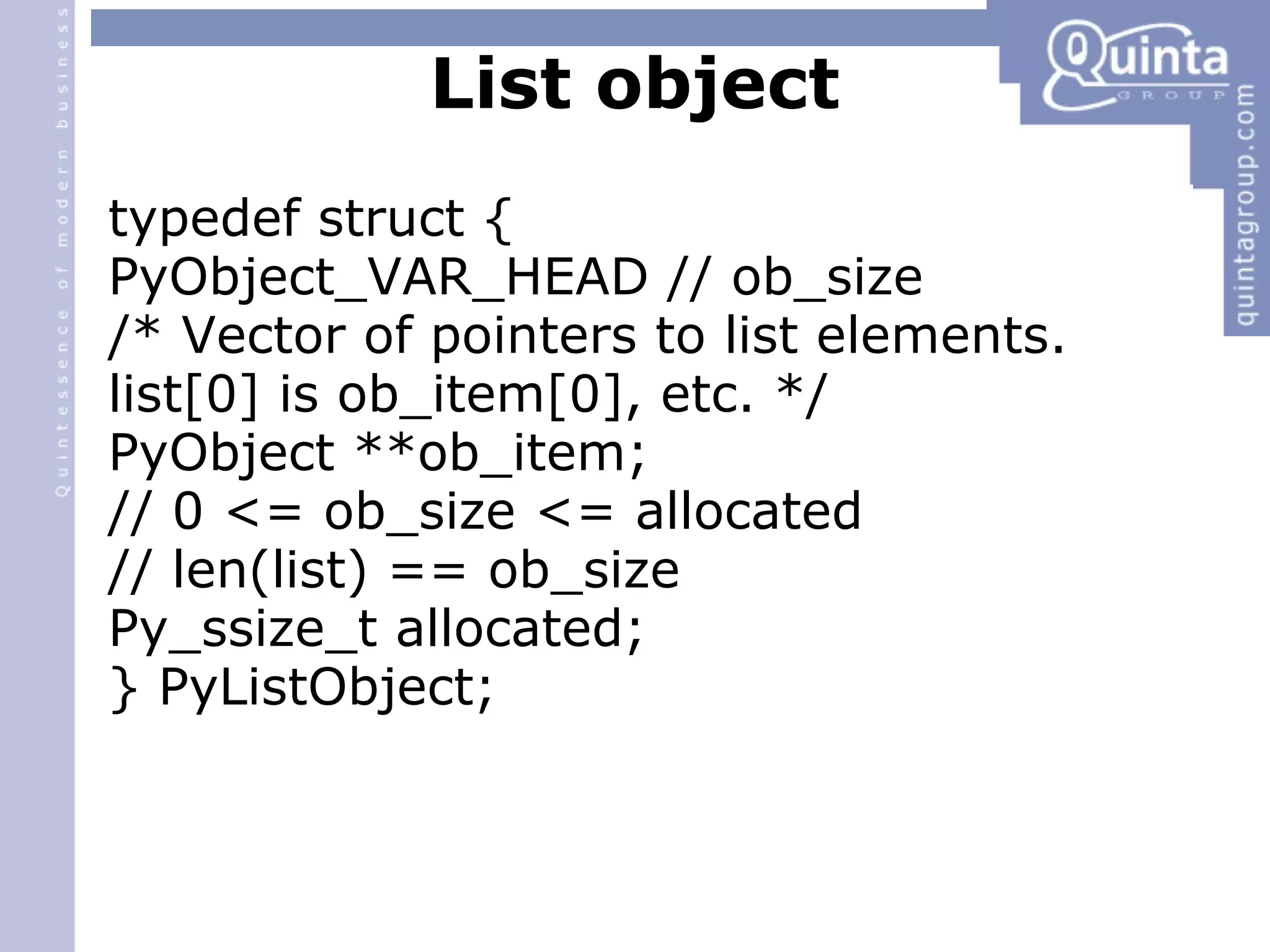 List object typedef struct { PyObject_VAR_HEAD // ob_size /* Vector of pointers to list elements. list[0] is ob_item[0], etc. */ PyObject **ob_item; // 0 <= ob_size <= allocated // len(list) == ob_size Py_ssize_t allocated; } PyListObject; 