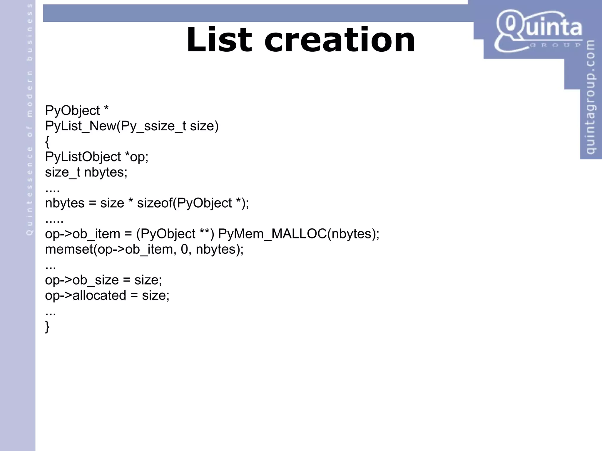 List creation PyObject * PyList_New(Py_ssize_t size) ‏ { PyListObject *op; size_t nbytes; .... nbytes = size * sizeof(PyObject *); ..... op->ob_item = (PyObject **) PyMem_MALLOC(nbytes); memset(op->ob_item, 0, nbytes); ... op->ob_size = size; op->allocated = size; ... } 
