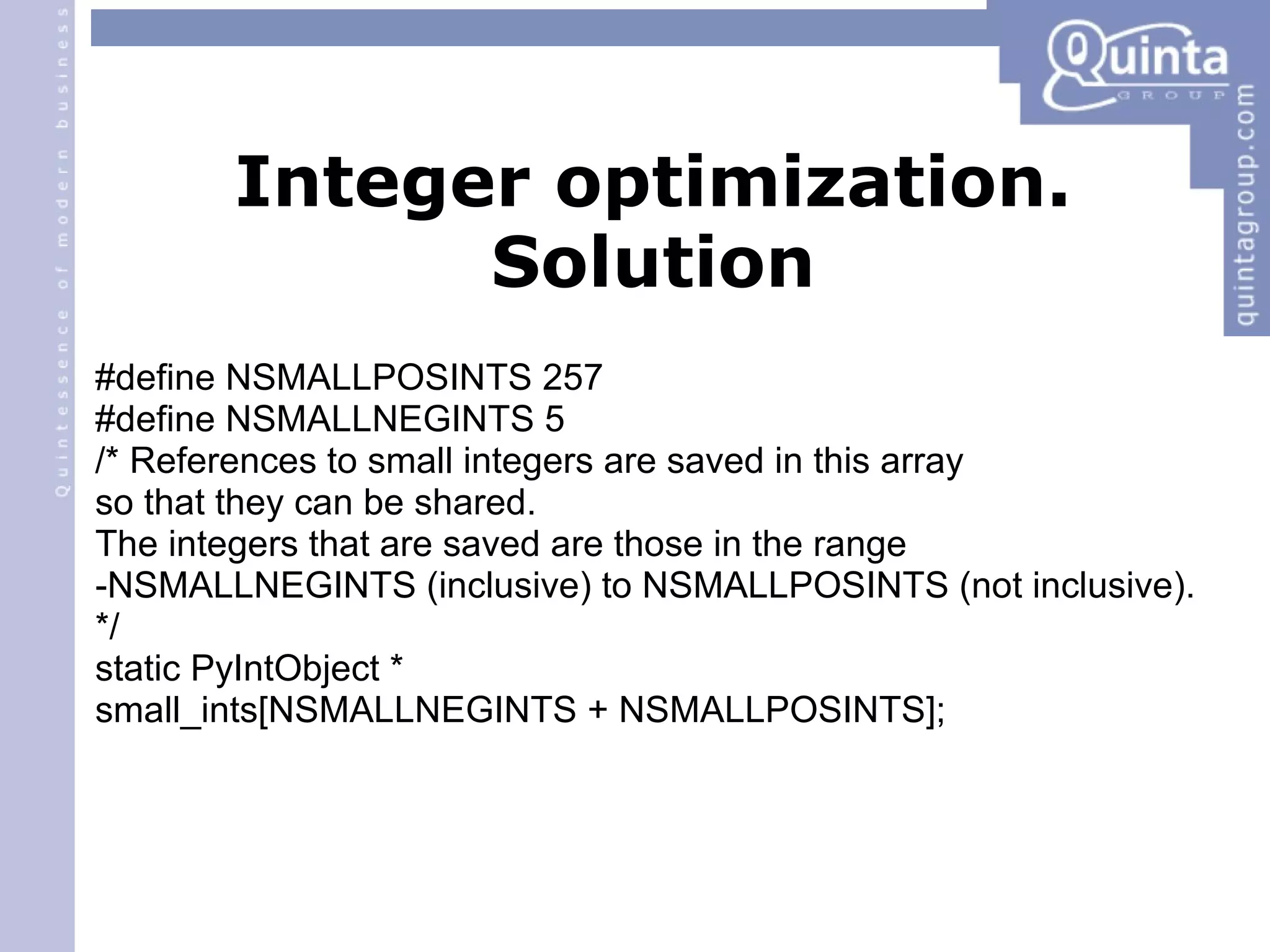 Integer optimization. Solution #define NSMALLPOSINTS 257 #define NSMALLNEGINTS 5 /* References to small integers are saved in this array so that they can be shared. The integers that are saved are those in the range -NSMALLNEGINTS (inclusive) to NSMALLPOSINTS (not inclusive). */ static PyIntObject * small_ints[NSMALLNEGINTS + NSMALLPOSINTS]; 