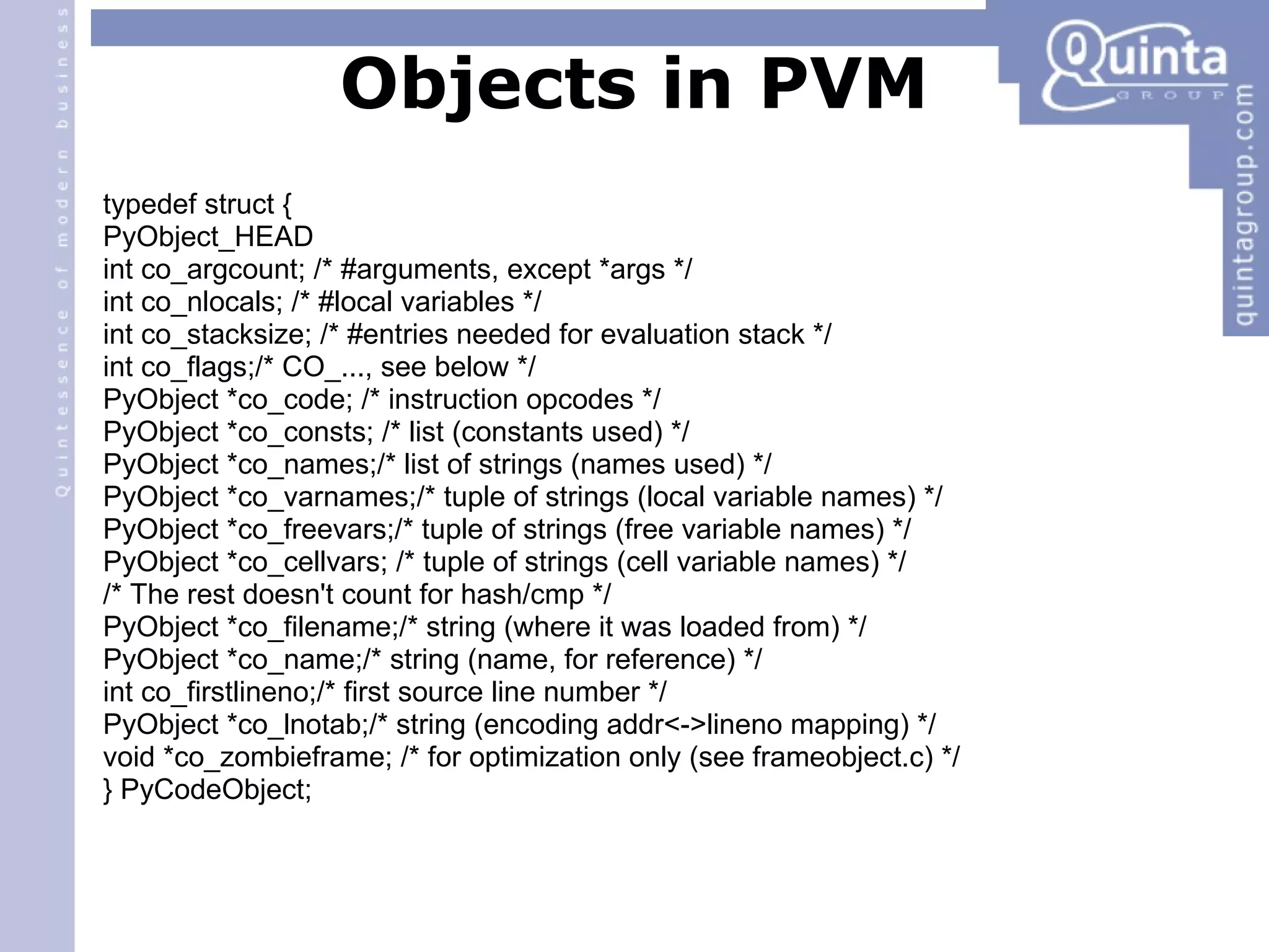 Objects in PVM typedef struct { PyObject_HEAD int co_argcount; /* #arguments, except *args */ int co_nlocals; /* #local variables */ int co_stacksize; /* #entries needed for evaluation stack */ int co_flags;/* CO_..., see below */ PyObject *co_code; /* instruction opcodes */ PyObject *co_consts; /* list (constants used) */ PyObject *co_names;/* list of strings (names used) */ PyObject *co_varnames;/* tuple of strings (local variable names) */ PyObject *co_freevars;/* tuple of strings (free variable names) */ PyObject *co_cellvars; /* tuple of strings (cell variable names) */ /* The rest doesn't count for hash/cmp */ PyObject *co_filename;/* string (where it was loaded from) */ PyObject *co_name;/* string (name, for reference) */ int co_firstlineno;/* first source line number */ PyObject *co_lnotab;/* string (encoding addr<->lineno mapping) */ void *co_zombieframe; /* for optimization only (see frameobject.c) */ } PyCodeObject; 