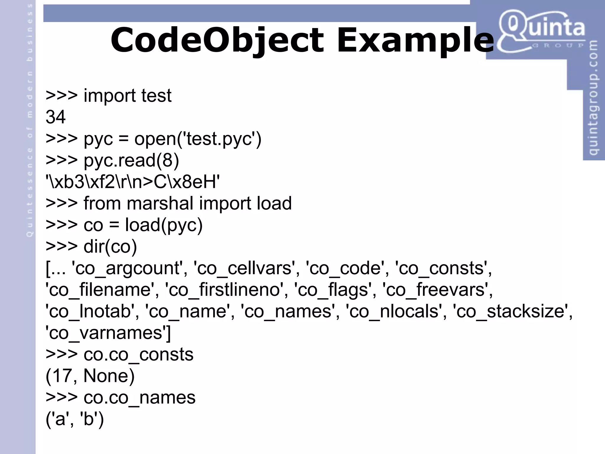 CodeObject Example >>> import test 34 >>> pyc = open('test.pyc') ‏ >>> pyc.read(8) ‏ '\xb3\xf2\r\n>C\x8eH' >>> from marshal import load >>> co = load(pyc) ‏ >>> dir(co) ‏ [... 'co_argcount', 'co_cellvars', 'co_code', 'co_consts', 'co_filename', 'co_firstlineno', 'co_flags', 'co_freevars', 'co_lnotab', 'co_name', 'co_names', 'co_nlocals', 'co_stacksize', 'co_varnames'] >>> co.co_consts (17, None) ‏ >>> co.co_names ('a', 'b') ‏ 