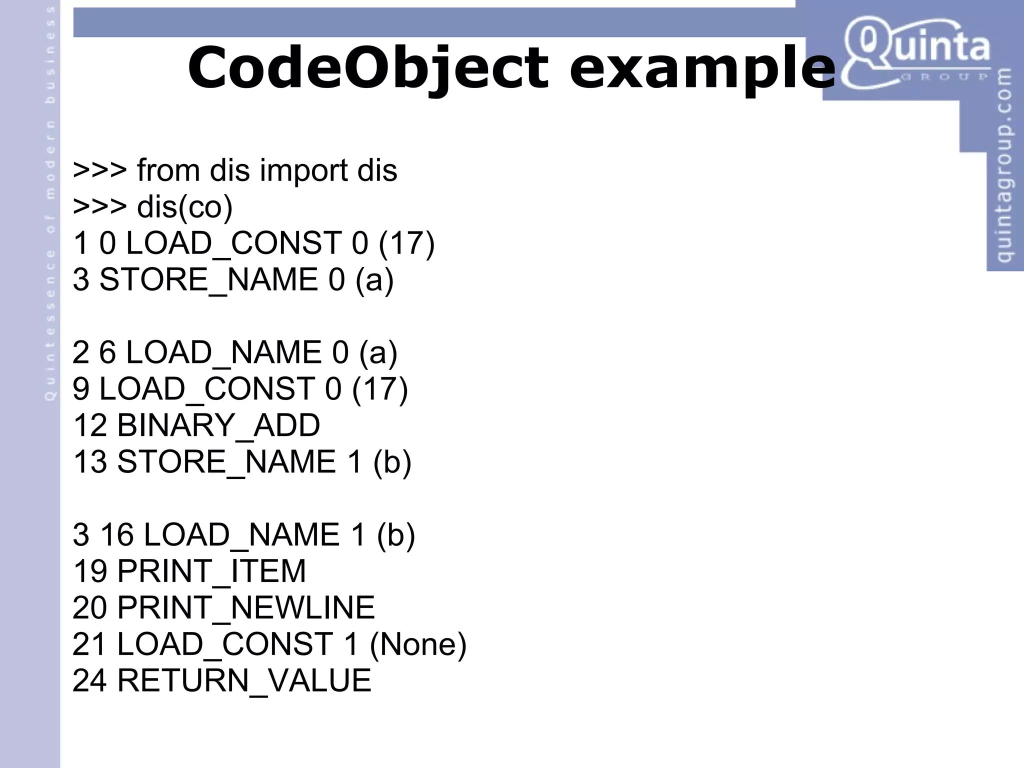 CodeObject example >>> from dis import dis >>> dis(co) ‏ 1 0 LOAD_CONST 0 (17) ‏ 3 STORE_NAME 0 (a) ‏ 2 6 LOAD_NAME 0 (a) ‏ 9 LOAD_CONST 0 (17) ‏ 12 BINARY_ADD 13 STORE_NAME 1 (b) ‏ 3 16 LOAD_NAME 1 (b) ‏ 19 PRINT_ITEM 20 PRINT_NEWLINE 21 LOAD_CONST 1 (None) ‏ 24 RETURN_VALUE 