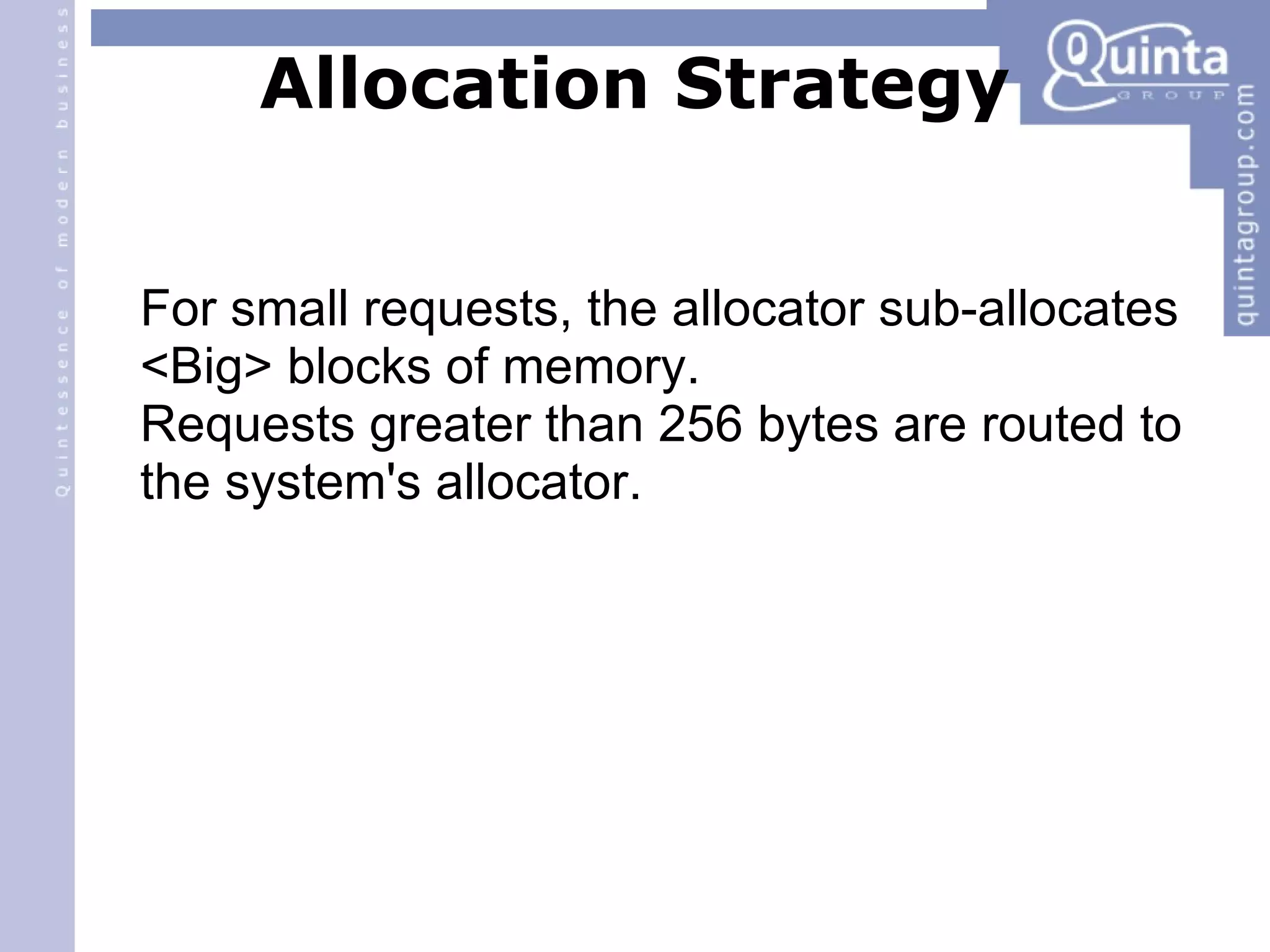Allocation Strategy For small requests, the allocator sub-allocates <Big> blocks of memory. Requests greater than 256 bytes are routed to the system's allocator. 