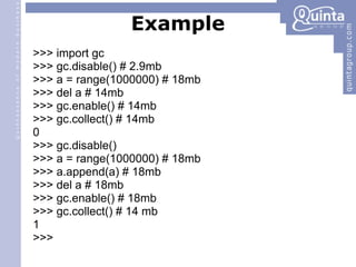 Example >>> import gc >>> gc.disable() # 2.9mb >>> a = range(1000000) # 18mb >>> del a # 14mb >>> gc.enable() # 14mb >>> gc.collect() # 14mb 0 >>> gc.disable() ‏ >>> a = range(1000000) # 18mb >>> a.append(a) # 18mb >>> del a # 18mb >>> gc.enable() # 18mb >>> gc.collect() # 14 mb 1 >>> 