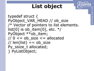 List object typedef struct { PyObject_VAR_HEAD // ob_size /* Vector of pointers to list elements. list[0] is ob_item[0], etc. */ PyObject **ob_item; // 0 <= ob_size <= allocated // len(list) == ob_size Py_ssize_t allocated; } PyListObject; 
