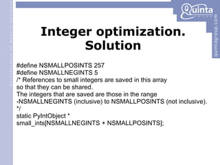 Integer optimization. Solution #define NSMALLPOSINTS 257 #define NSMALLNEGINTS 5 /* References to small integers are saved in this array so that they can be shared. The integers that are saved are those in the range -NSMALLNEGINTS (inclusive) to NSMALLPOSINTS (not inclusive). */ static PyIntObject * small_ints[NSMALLNEGINTS + NSMALLPOSINTS]; 