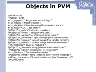 Objects in PVM typedef struct { PyObject_HEAD int co_argcount; /* #arguments, except *args */ int co_nlocals; /* #local variables */ int co_stacksize; /* #entries needed for evaluation stack */ int co_flags;/* CO_..., see below */ PyObject *co_code; /* instruction opcodes */ PyObject *co_consts; /* list (constants used) */ PyObject *co_names;/* list of strings (names used) */ PyObject *co_varnames;/* tuple of strings (local variable names) */ PyObject *co_freevars;/* tuple of strings (free variable names) */ PyObject *co_cellvars; /* tuple of strings (cell variable names) */ /* The rest doesn't count for hash/cmp */ PyObject *co_filename;/* string (where it was loaded from) */ PyObject *co_name;/* string (name, for reference) */ int co_firstlineno;/* first source line number */ PyObject *co_lnotab;/* string (encoding addr<->lineno mapping) */ void *co_zombieframe; /* for optimization only (see frameobject.c) */ } PyCodeObject; 