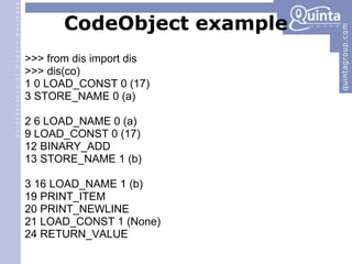CodeObject example >>> from dis import dis >>> dis(co) ‏ 1 0 LOAD_CONST 0 (17) ‏ 3 STORE_NAME 0 (a) ‏ 2 6 LOAD_NAME 0 (a) ‏ 9 LOAD_CONST 0 (17) ‏ 12 BINARY_ADD 13 STORE_NAME 1 (b) ‏ 3 16 LOAD_NAME 1 (b) ‏ 19 PRINT_ITEM 20 PRINT_NEWLINE 21 LOAD_CONST 1 (None) ‏ 24 RETURN_VALUE 
