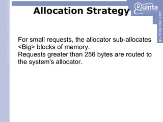 Allocation Strategy For small requests, the allocator sub-allocates <Big> blocks of memory. Requests greater than 256 bytes are routed to the system's allocator. 
