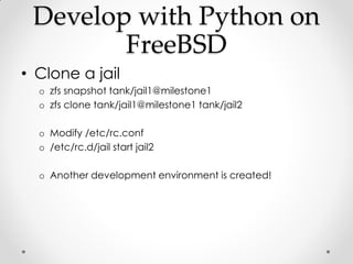 Develop with Python on
        FreeBSD
• Clone a jail
  o zfs snapshot tank/jail1@milestone1
  o zfs clone tank/jail1@mile...