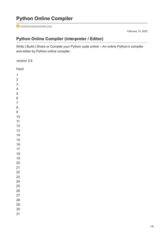 1/8
February 15, 2022
Python Online Compiler
pythononlinecompiler.com
Python Online Compiler (interpreter / Editor)
Write | Build | Share or Compile your Python code online – An online Python’s compiler
and editor by Python online compiler.
version 3.6
Input
1
2
3
4
5
6
7
8
9
10
11
12
13
14
15
16
17
18
19
20
21
22
23
24
25
26
27
28
29
30
31
 