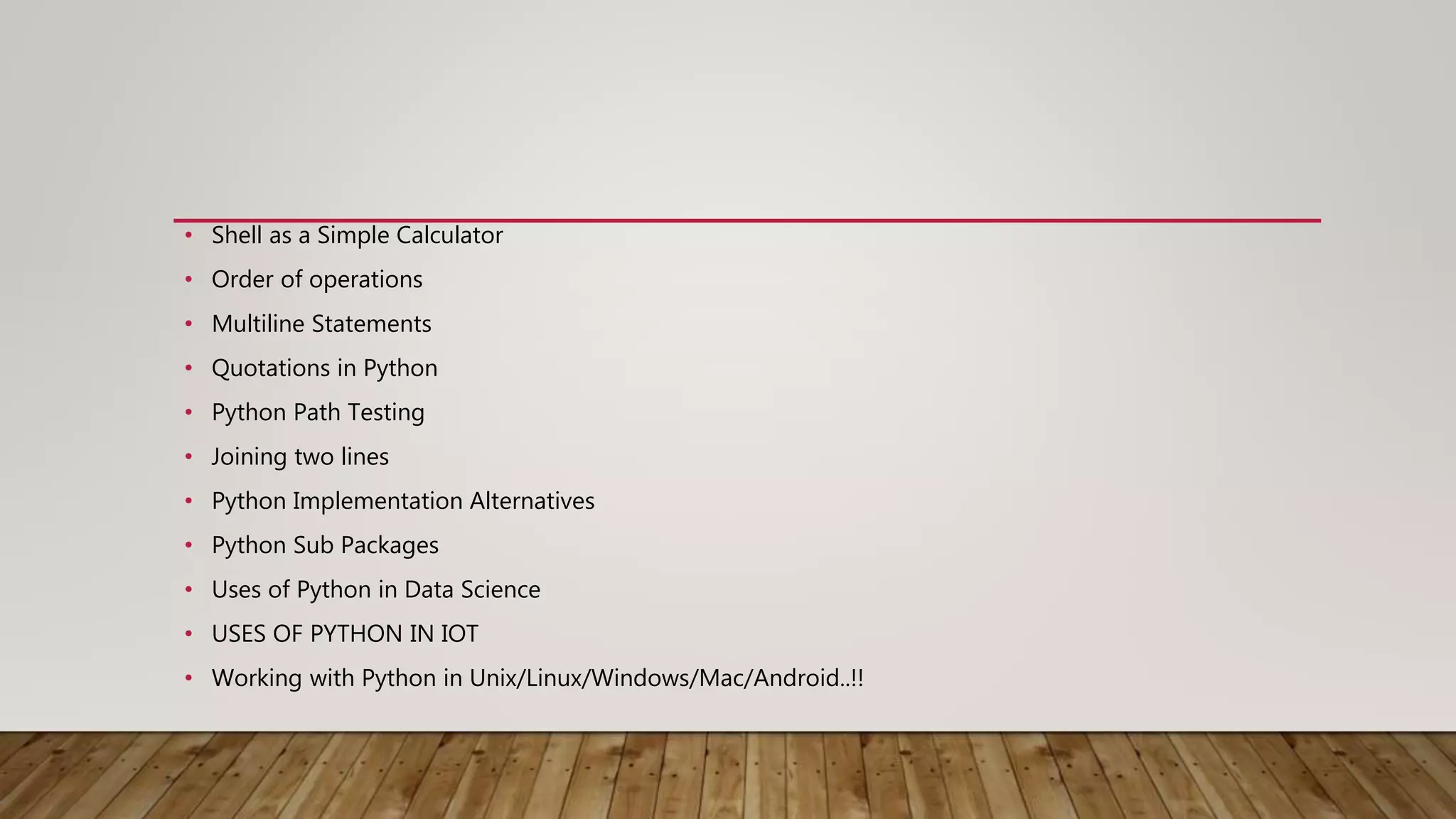 • Shell as a Simple Calculator
• Order of operations
• Multiline Statements
• Quotations in Python
• Python Path Testing
• Joining two lines
• Python Implementation Alternatives
• Python Sub Packages
• Uses of Python in Data Science
• USES OF PYTHON IN IOT
• Working with Python in Unix/Linux/Windows/Mac/Android..!!
 