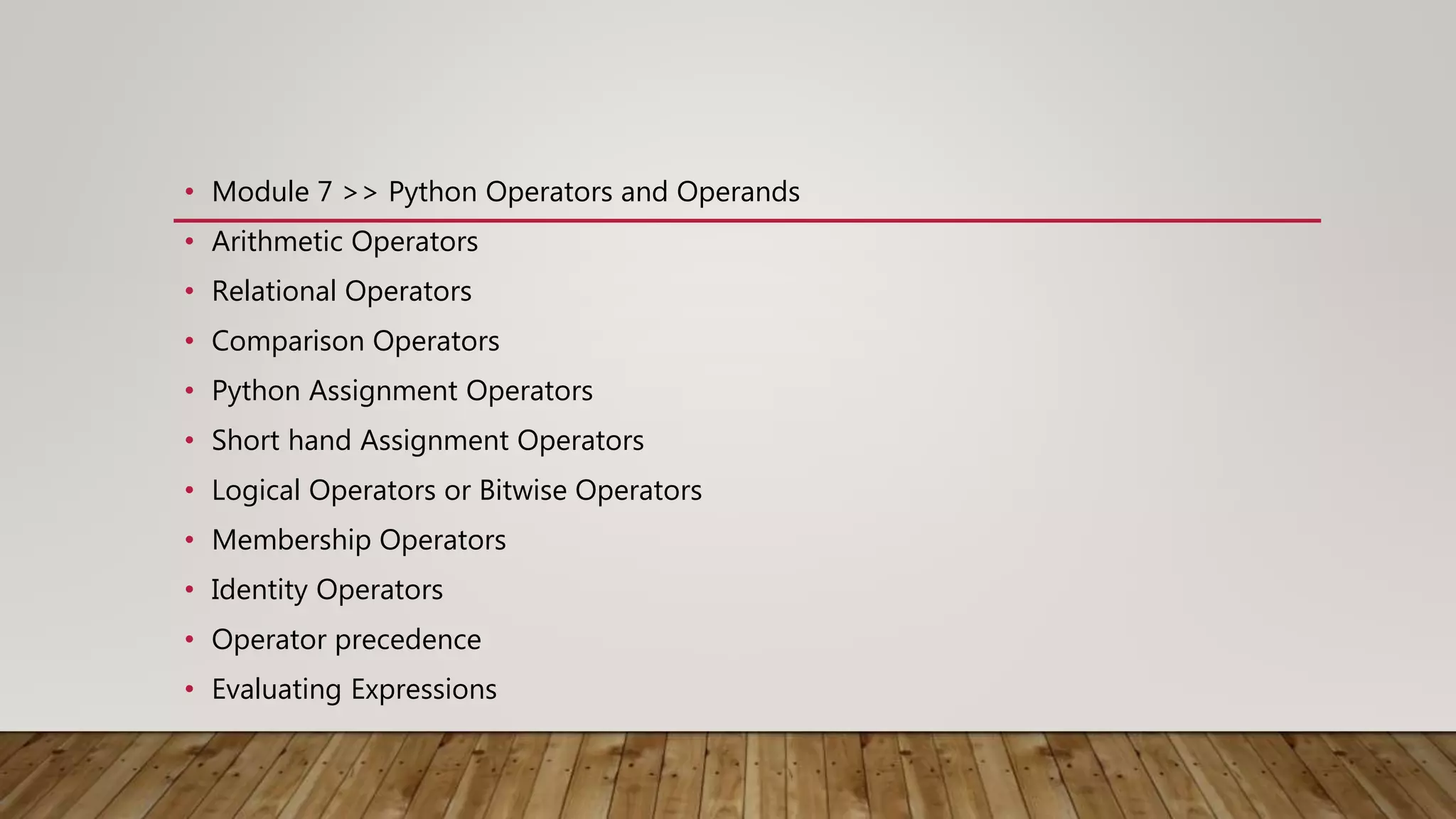 • Module 7 >> Python Operators and Operands
• Arithmetic Operators
• Relational Operators
• Comparison Operators
• Python Assignment Operators
• Short hand Assignment Operators
• Logical Operators or Bitwise Operators
• Membership Operators
• Identity Operators
• Operator precedence
• Evaluating Expressions
 